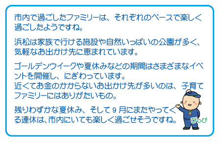 市内で過ごしたファミリーは、それぞれのペースで楽しく過ごしたようですね。浜松は家族で行ける施設や自然いっぱいの公園が多く、気軽なお出かけ先に恵まれています。ゴールデンウイークや夏休みなどの期間はさまざまなイベントを開催し、にぎわっています。近くてお金のかからないお出かけ先が多いのは、子育てファミリーにはありがたいもの。残りわずかな夏休み、そして9月にまたやってくる連休は、市内にいても楽しく過ごせそうですね。